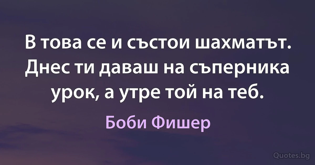 В това се и състои шахматът. Днес ти даваш на съперника урок, а утре той на теб. (Боби Фишер)