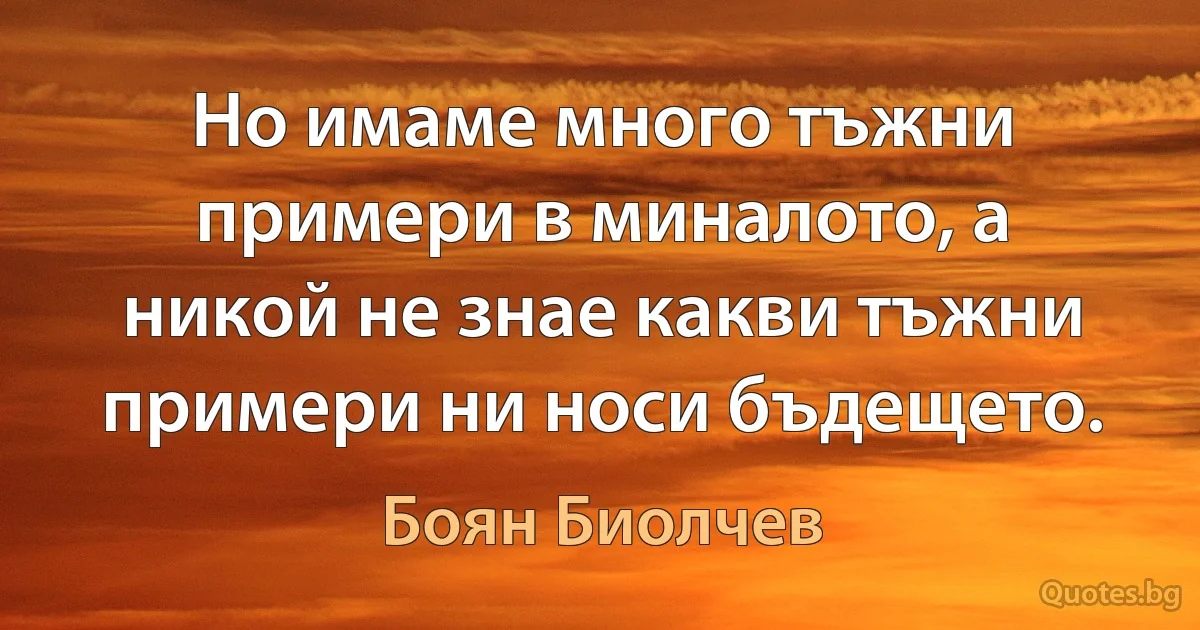 Но имаме много тъжни примери в миналото, а никой не знае какви тъжни примери ни носи бъдещето. (Боян Биолчев)