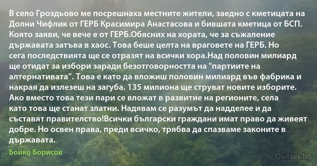 В село Гроздьово ме посрешнаха местните жители, заедно с кметицата на Долни Чифлик от ГЕРБ Красимира Анастасова и бившата кметица от БСП. Която заяви, че вече е от ГЕРБ.Обясних на хората, че за съжаление държавата затъва в хаос. Това беше целта на враговете на ГЕРБ. Но сега последствията ще се отразят на всички хора.Над половин милиард ще отидат за избори заради безотговорността на "партиите на алтернативата”. Това е като да вложиш половин милиард във фабрика и накрая да излезеш на загуба. 135 милиона ще струват новите изборите. Ако вместо това тези пари се вложат в развитие на регионите, села като това ще станат златни. Надявам се разумът да надделее и да съставят правителство!Всички български граждани имат право да живеят добре. Но освен права, преди всичко, трябва да спазваме законите в държавата. (Бойко Борисов)