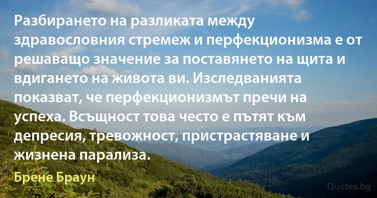 Разбирането на разликата между здравословния стремеж и перфекционизма е от решаващо значение за поставянето на щита и вдигането на живота ви. Изследванията показват, че перфекционизмът пречи на успеха. Всъщност това често е пътят към депресия, тревожност, пристрастяване и жизнена парализа. (Брене Браун)