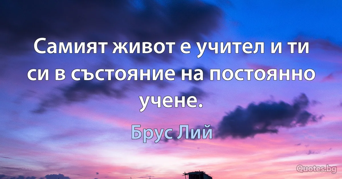 Самият живот е учител и ти си в състояние на постоянно учене. (Брус Лий)