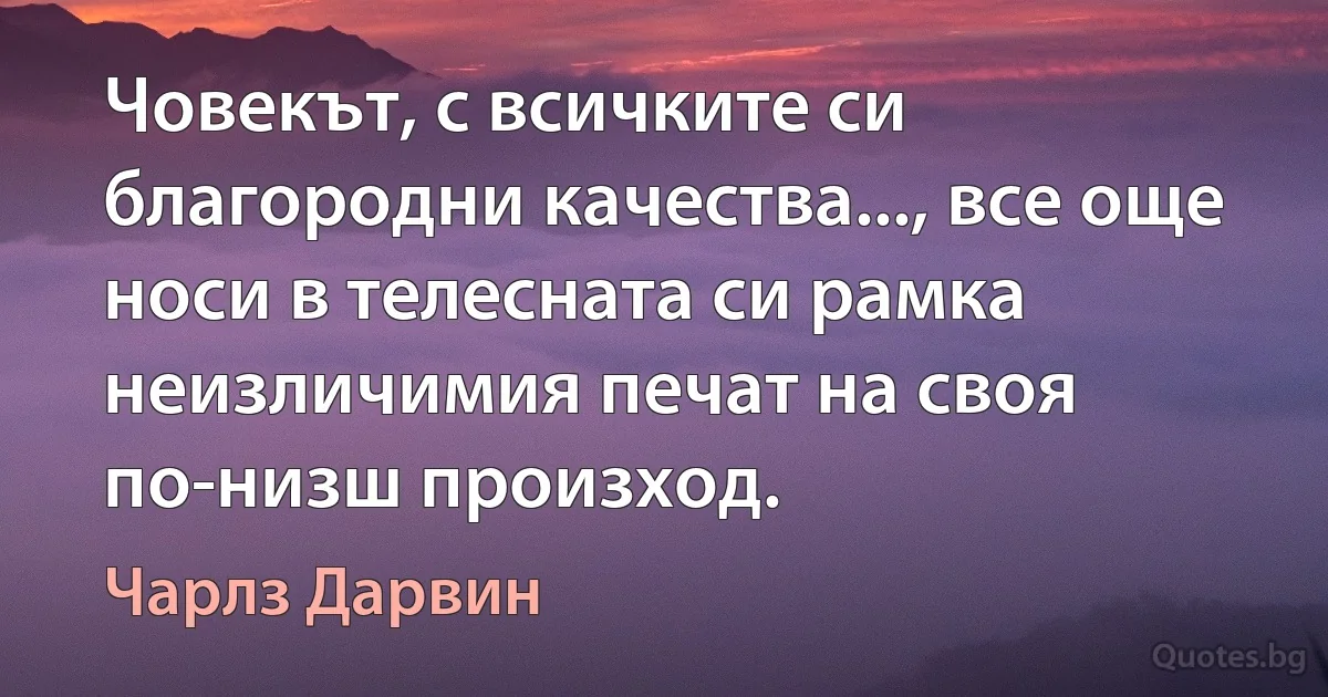 Човекът, с всичките си благородни качества..., все още носи в телесната си рамка неизличимия печат на своя по-низш произход. (Чарлз Дарвин)