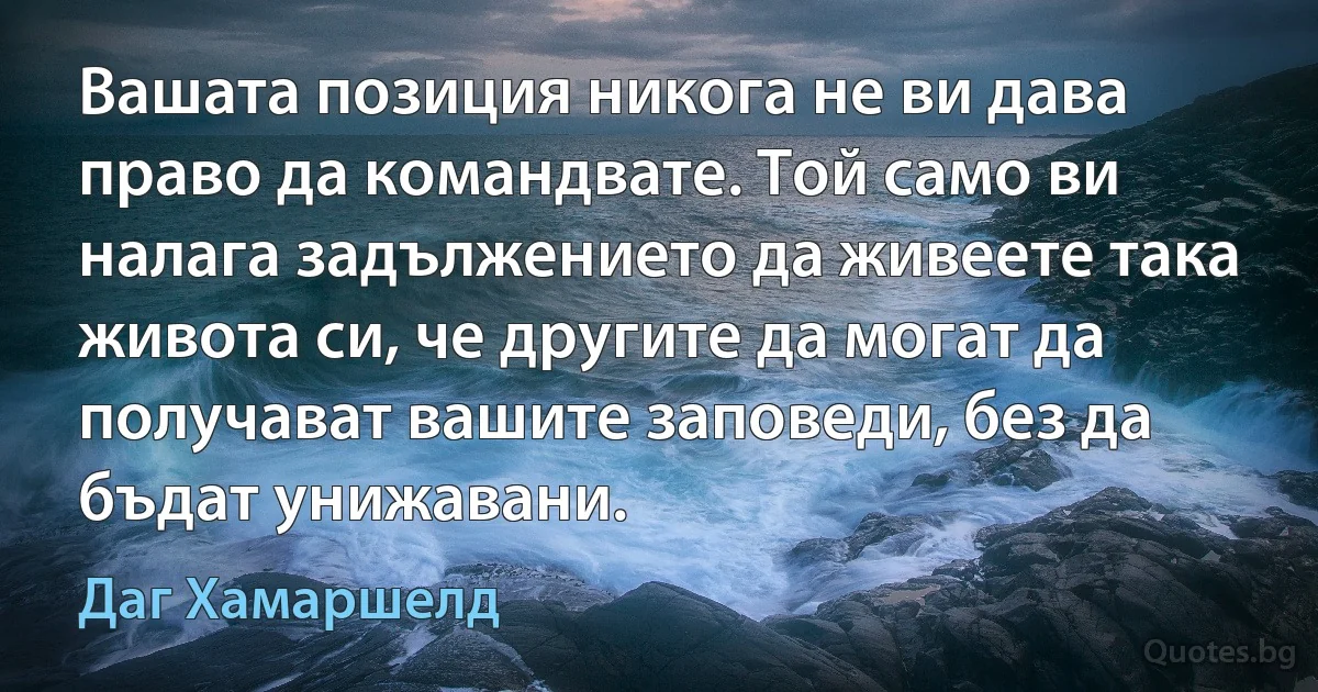 Вашата позиция никога не ви дава право да командвате. Той само ви налага задължението да живеете така живота си, че другите да могат да получават вашите заповеди, без да бъдат унижавани. (Даг Хамаршелд)