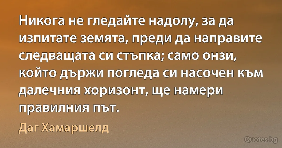 Никога не гледайте надолу, за да изпитате земята, преди да направите следващата си стъпка; само онзи, който държи погледа си насочен към далечния хоризонт, ще намери правилния път. (Даг Хамаршелд)