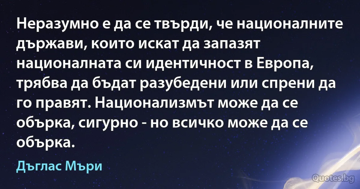 Неразумно е да се твърди, че националните държави, които искат да запазят националната си идентичност в Европа, трябва да бъдат разубедени или спрени да го правят. Национализмът може да се обърка, сигурно - но всичко може да се обърка. (Дъглас Мъри)