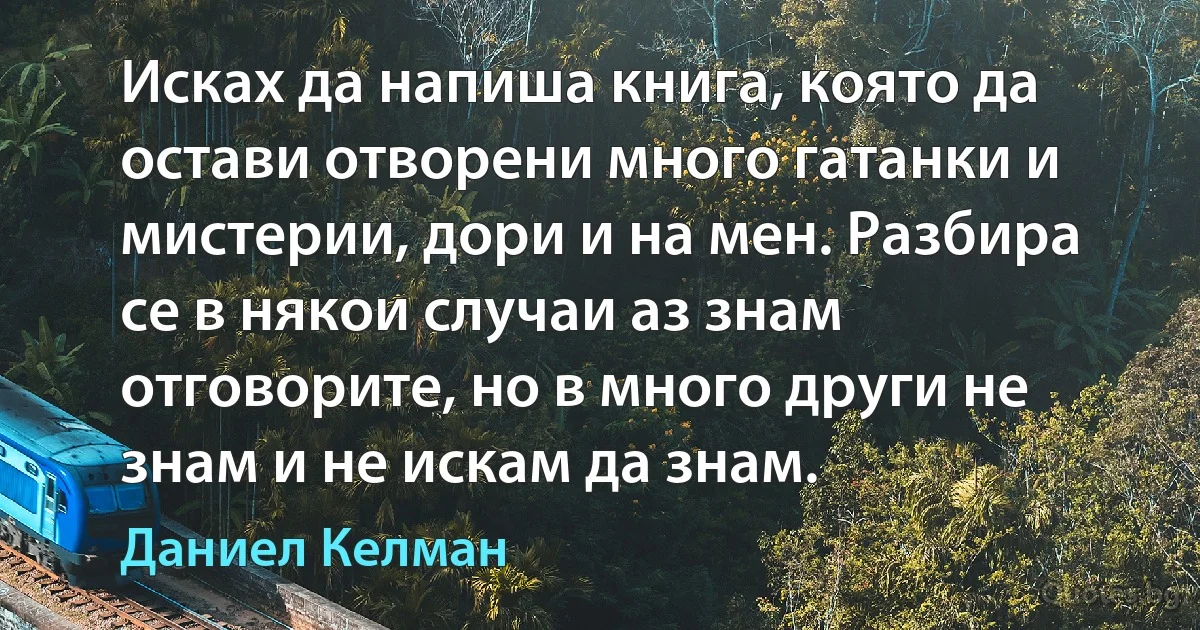 Исках да напиша книга, която да остави отворени много гатанки и мистерии, дори и на мен. Разбира се в някои случаи аз знам отговорите, но в много други не знам и не искам да знам. (Даниел Келман)