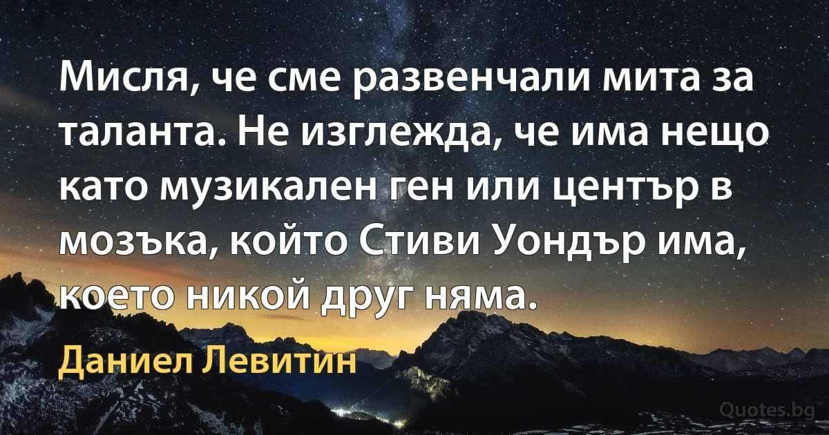 Мисля, че сме развенчали мита за таланта. Не изглежда, че има нещо като музикален ген или център в мозъка, който Стиви Уондър има, което никой друг няма. (Даниел Левитин)