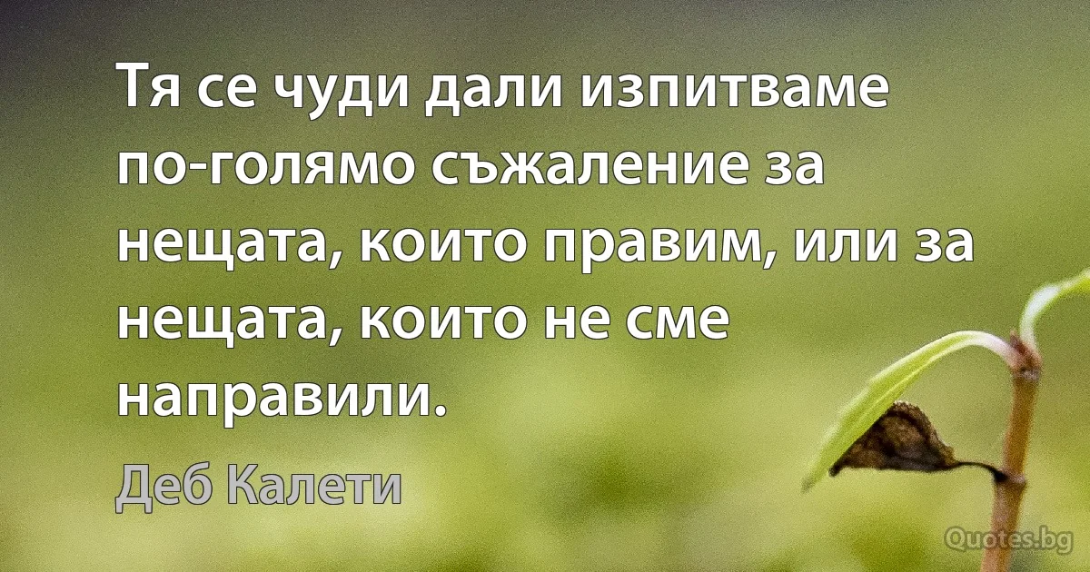 Тя се чуди дали изпитваме по-голямо съжаление за нещата, които правим, или за нещата, които не сме направили. (Деб Калети)