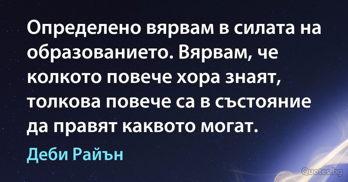 Определено вярвам в силата на образованието. Вярвам, че колкото повече хора знаят, толкова повече са в състояние да правят каквото могат. (Деби Райън)