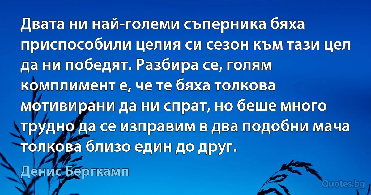 Двата ни най-големи съперника бяха приспособили целия си сезон към тази цел да ни победят. Разбира се, голям комплимент е, че те бяха толкова мотивирани да ни спрат, но беше много трудно да се изправим в два подобни мача толкова близо един до друг. (Денис Бергкамп)