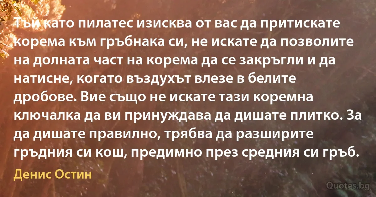 Тъй като пилатес изисква от вас да притискате корема към гръбнака си, не искате да позволите на долната част на корема да се закръгли и да натисне, когато въздухът влезе в белите дробове. Вие също не искате тази коремна ключалка да ви принуждава да дишате плитко. За да дишате правилно, трябва да разширите гръдния си кош, предимно през средния си гръб. (Денис Остин)