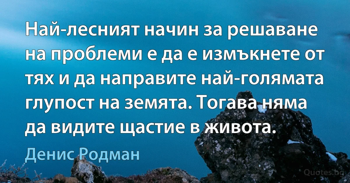 Най-лесният начин за решаване на проблеми е да е измъкнете от тях и да направите най-голямата глупост на земята. Тогава няма да видите щастие в живота. (Денис Родман)