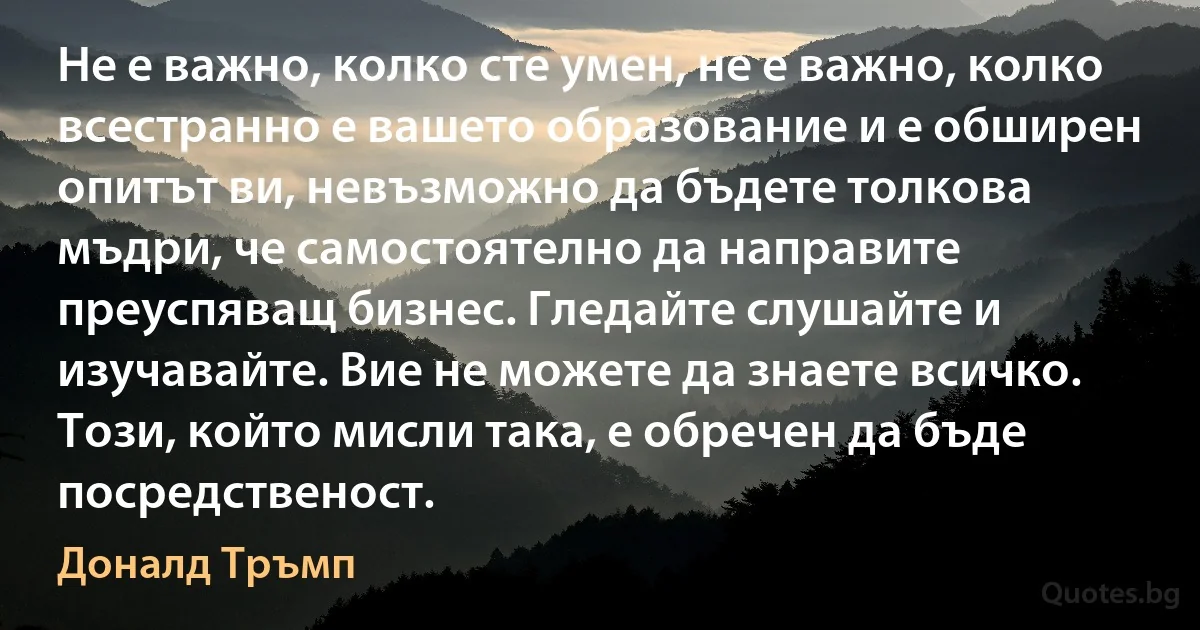 Не е важно, колко сте умен, не е важно, колко всестранно е вашето образование и е обширен опитът ви, невъзможно да бъдете толкова мъдри, че самостоятелно да направите преуспяващ бизнес. Гледайте слушайте и изучавайте. Вие не можете да знаете всичко. Този, който мисли така, е обречен да бъде посредственост. (Доналд Тръмп)