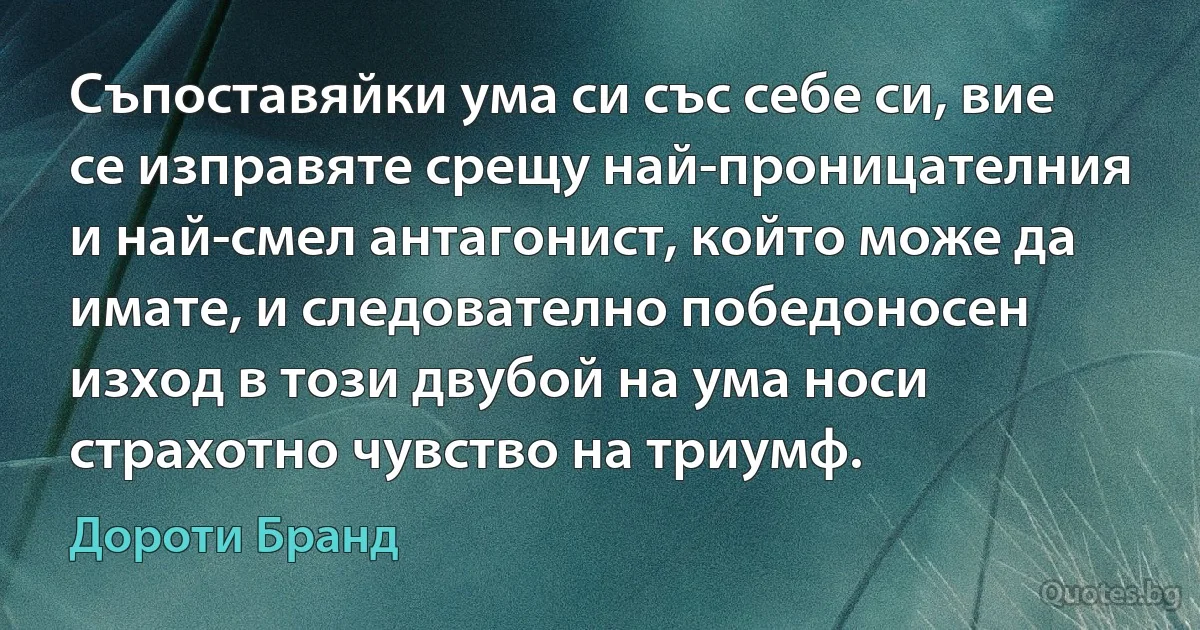 Съпоставяйки ума си със себе си, вие се изправяте срещу най-проницателния и най-смел антагонист, който може да имате, и следователно победоносен изход в този двубой на ума носи страхотно чувство на триумф. (Дороти Бранд)