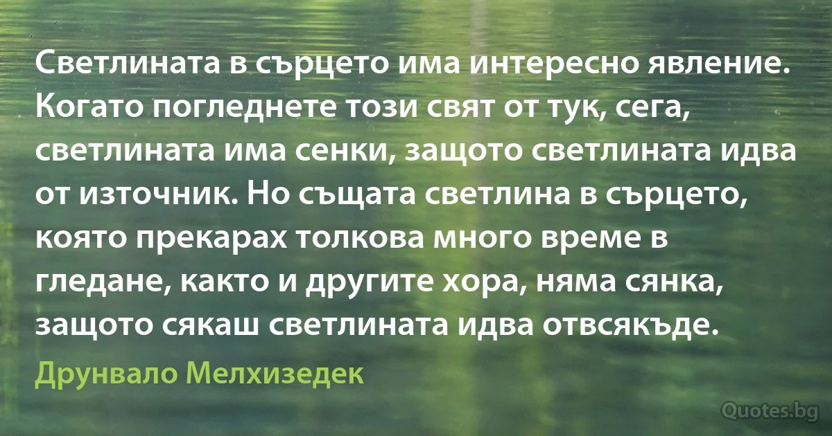 Светлината в сърцето има интересно явление. Когато погледнете този свят от тук, сега, светлината има сенки, защото светлината идва от източник. Но същата светлина в сърцето, която прекарах толкова много време в гледане, както и другите хора, няма сянка, защото сякаш светлината идва отвсякъде. (Друнвало Мелхизедек)