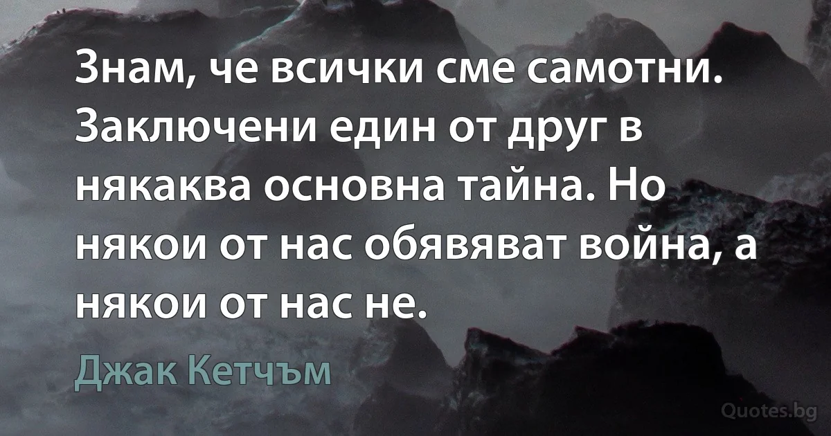 Знам, че всички сме самотни. Заключени един от друг в някаква основна тайна. Но някои от нас обявяват война, а някои от нас не. (Джак Кетчъм)