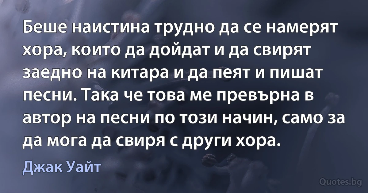 Беше наистина трудно да се намерят хора, които да дойдат и да свирят заедно на китара и да пеят и пишат песни. Така че това ме превърна в автор на песни по този начин, само за да мога да свиря с други хора. (Джак Уайт)