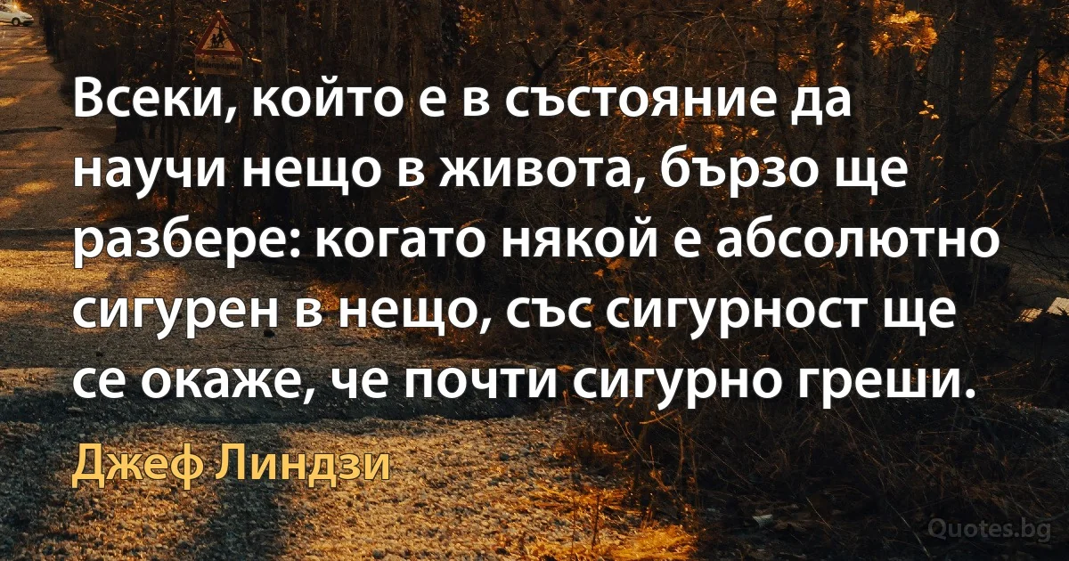 Всеки, който е в състояние да научи нещо в живота, бързо ще разбере: когато някой е абсолютно сигурен в нещо, със сигурност ще се окаже, че почти сигурно греши. (Джеф Линдзи)