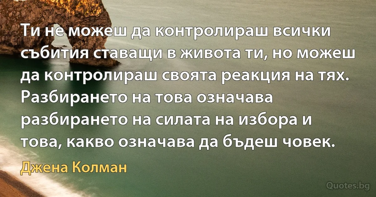 Ти не можеш да контролираш всички събития ставащи в живота ти, но можеш да контролираш своята реакция на тях. Разбирането на това означава разбирането на силата на избора и това, какво означава да бъдеш човек. (Джена Колман)