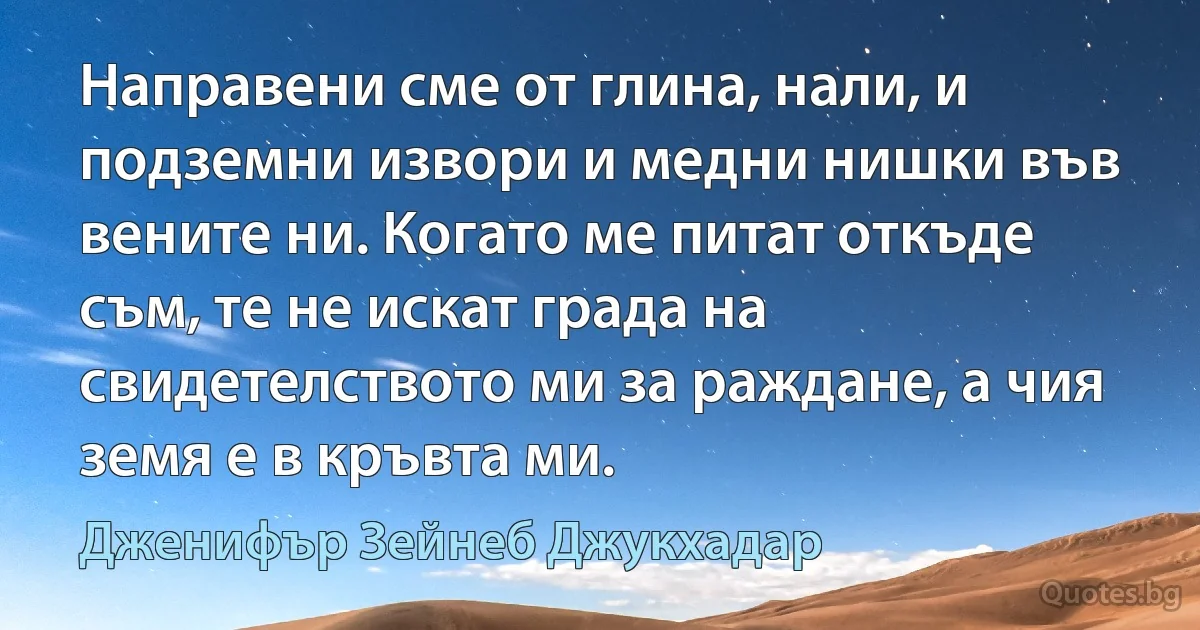 Направени сме от глина, нали, и подземни извори и медни нишки във вените ни. Когато ме питат откъде съм, те не искат града на свидетелството ми за раждане, а чия земя е в кръвта ми. (Дженифър Зейнеб Джукхадар)