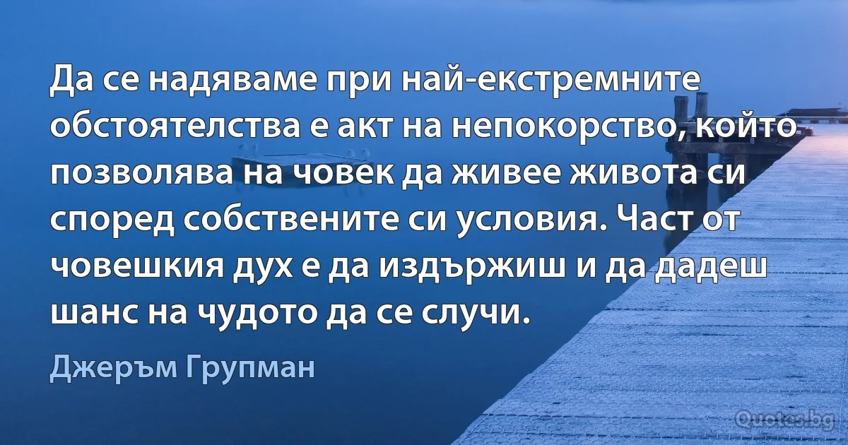 Да се надяваме при най-екстремните обстоятелства е акт на непокорство, който позволява на човек да живее живота си според собствените си условия. Част от човешкия дух е да издържиш и да дадеш шанс на чудото да се случи. (Джеръм Групман)