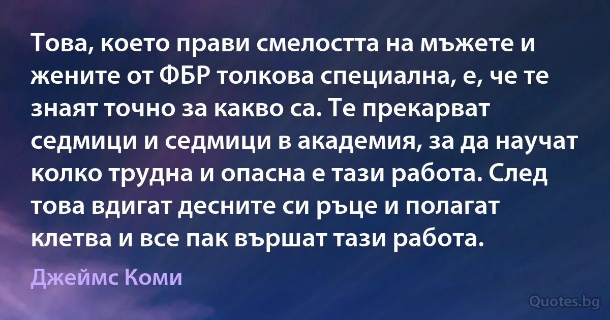 Това, което прави смелостта на мъжете и жените от ФБР толкова специална, е, че те знаят точно за какво са. Те прекарват седмици и седмици в академия, за да научат колко трудна и опасна е тази работа. След това вдигат десните си ръце и полагат клетва и все пак вършат тази работа. (Джеймс Коми)