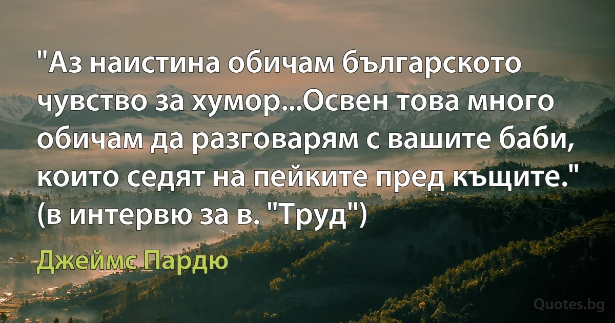 "Аз наистина обичам българското чувство за хумор...Освен това много обичам да разговарям с вашите баби, които седят на пейките пред къщите." (в интервю за в. "Труд") (Джеймс Пардю)