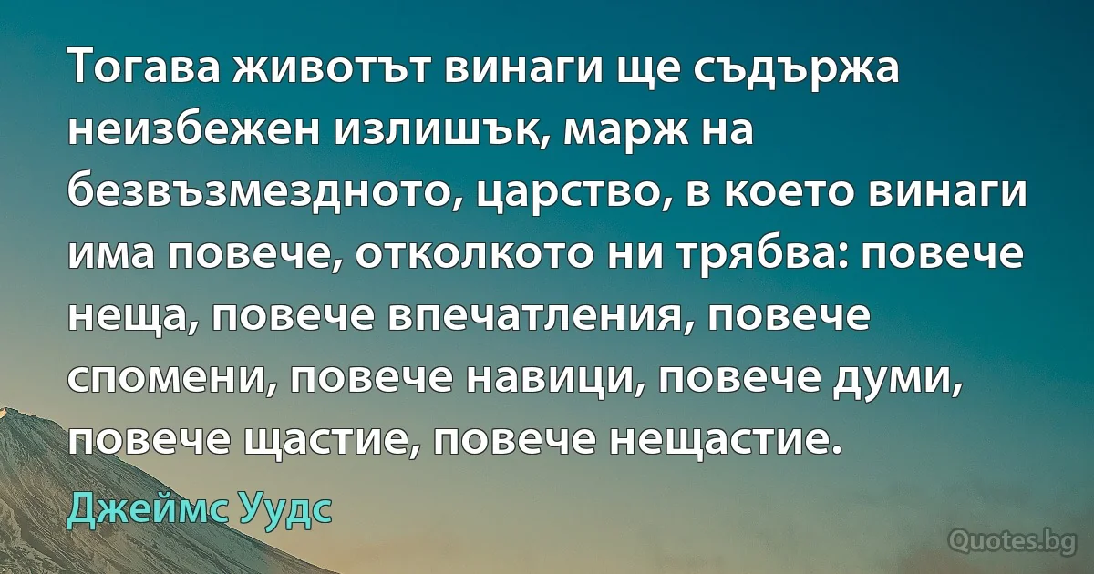 Тогава животът винаги ще съдържа неизбежен излишък, марж на безвъзмездното, царство, в което винаги има повече, отколкото ни трябва: повече неща, повече впечатления, повече спомени, повече навици, повече думи, повече щастие, повече нещастие. (Джеймс Уудс)