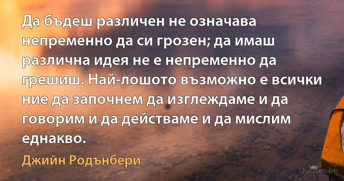 Да бъдеш различен не означава непременно да си грозен; да имаш различна идея не е непременно да грешиш. Най-лошото възможно е всички ние да започнем да изглеждаме и да говорим и да действаме и да мислим еднакво. (Джийн Родънбери)