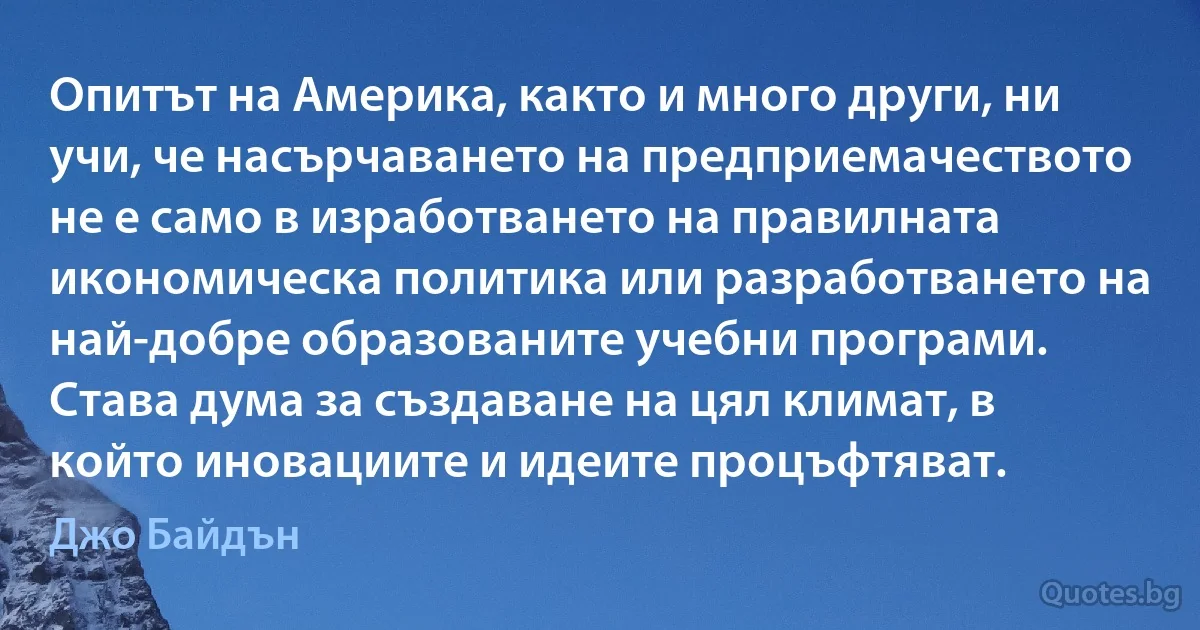 Опитът на Америка, както и много други, ни учи, че насърчаването на предприемачеството не е само в изработването на правилната икономическа политика или разработването на най-добре образованите учебни програми. Става дума за създаване на цял климат, в който иновациите и идеите процъфтяват. (Джо Байдън)