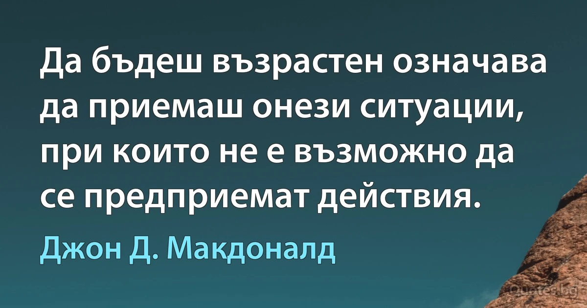 Да бъдеш възрастен означава да приемаш онези ситуации, при които не е възможно да се предприемат действия. (Джон Д. Макдоналд)