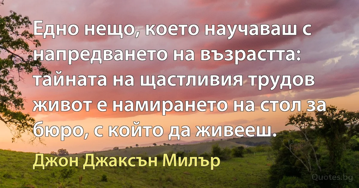 Едно нещо, което научаваш с напредването на възрастта: тайната на щастливия трудов живот е намирането на стол за бюро, с който да живееш. (Джон Джаксън Милър)