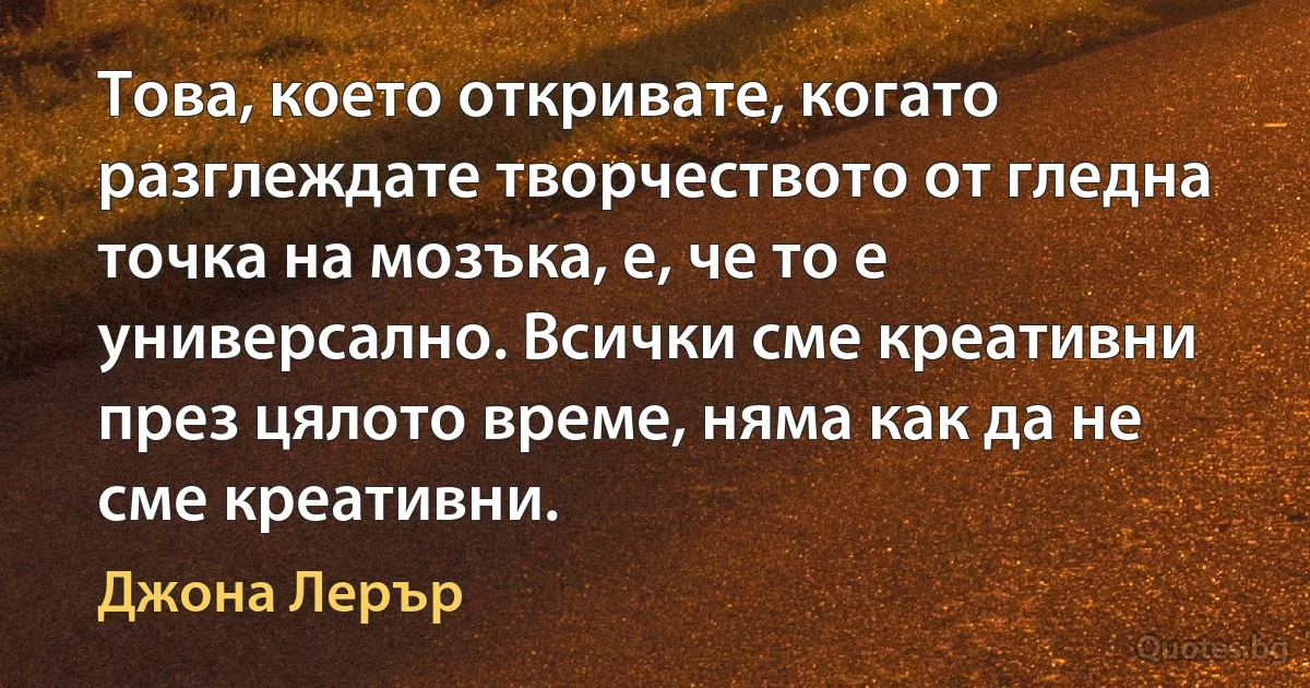 Това, което откривате, когато разглеждате творчеството от гледна точка на мозъка, е, че то е универсално. Всички сме креативни през цялото време, няма как да не сме креативни. (Джона Лерър)