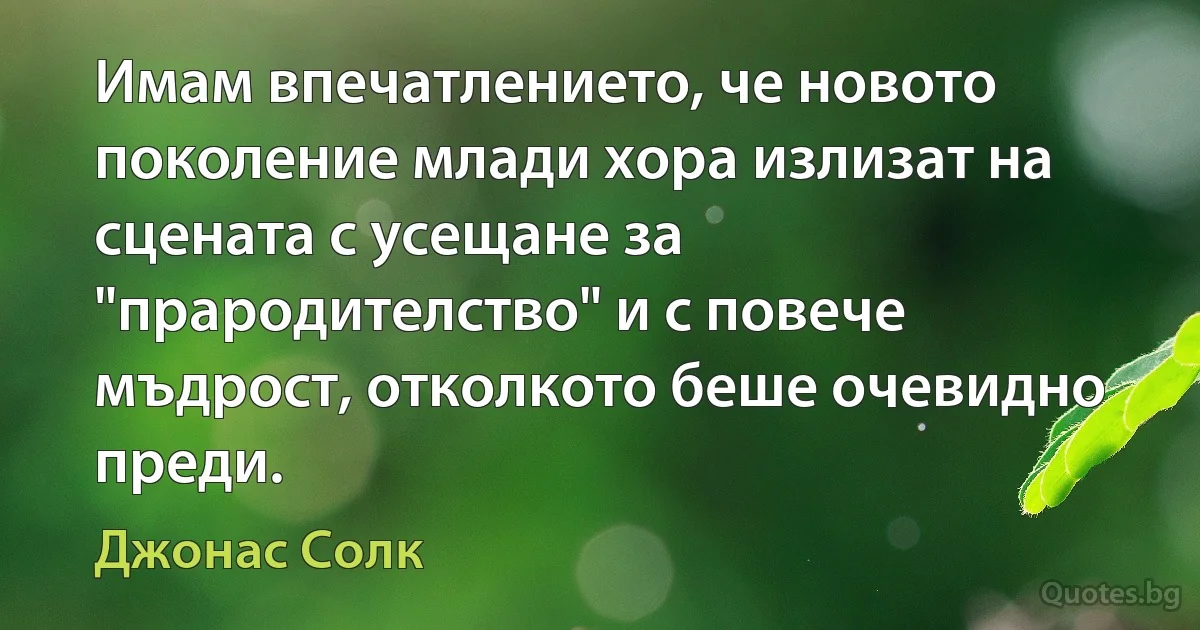 Имам впечатлението, че новото поколение млади хора излизат на сцената с усещане за "прародителство" и с повече мъдрост, отколкото беше очевидно преди. (Джонас Солк)