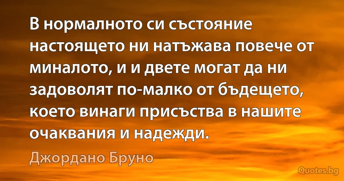 В нормалното си състояние настоящето ни натъжава повече от миналото, и и двете могат да ни задоволят по-малко от бъдещето, което винаги присъства в нашите очаквания и надежди. (Джордано Бруно)