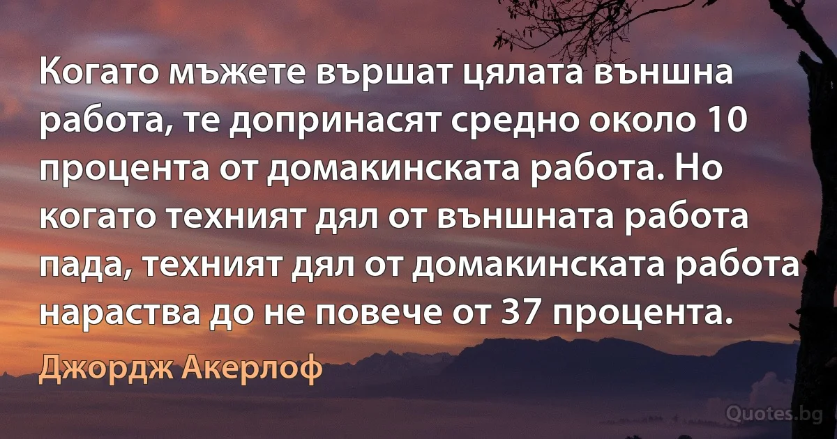 Когато мъжете вършат цялата външна работа, те допринасят средно около 10 процента от домакинската работа. Но когато техният дял от външната работа пада, техният дял от домакинската работа нараства до не повече от 37 процента. (Джордж Акерлоф)