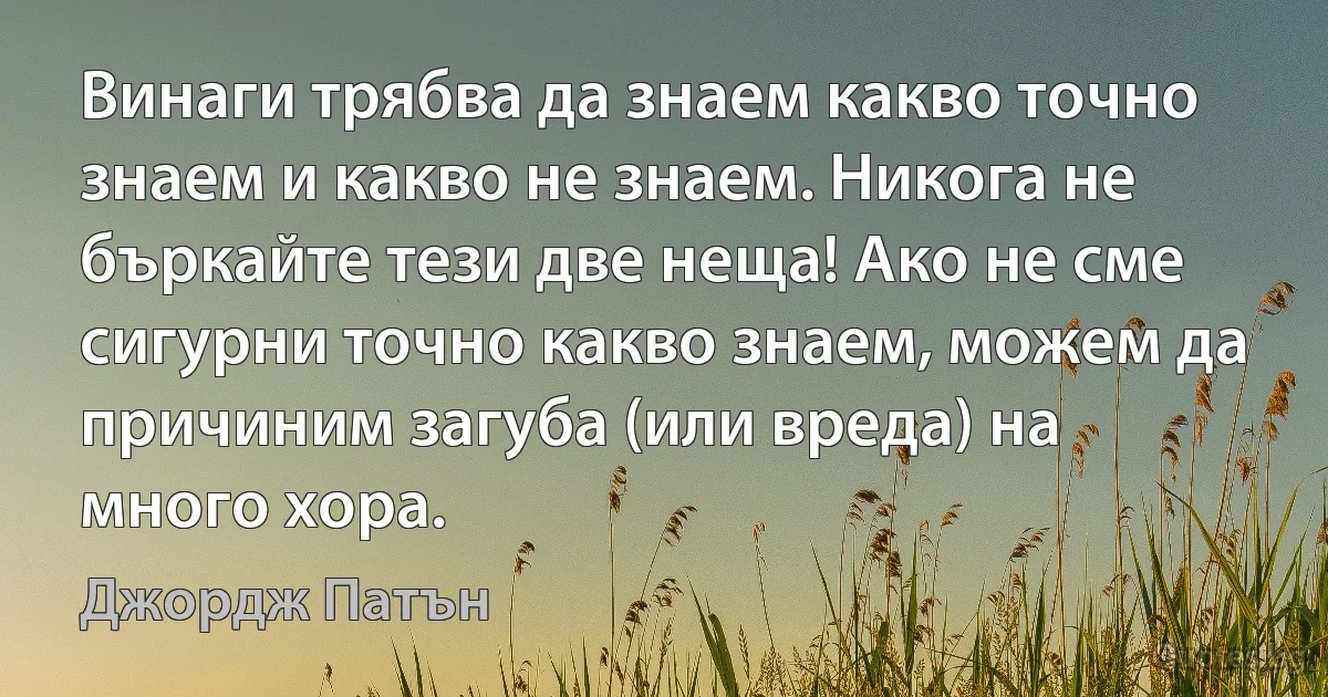 Винаги трябва да знаем какво точно знаем и какво не знаем. Никога не бъркайте тези две неща! Ако не сме сигурни точно какво знаем, можем да причиним загуба (или вреда) на много хора. (Джордж Патън)