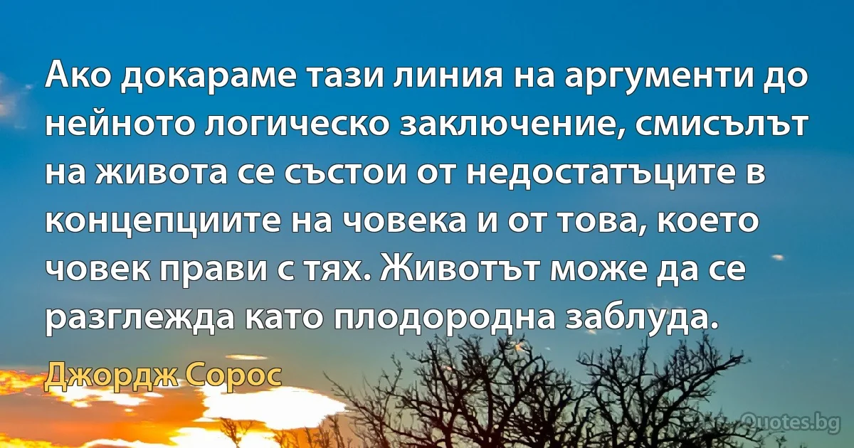 Ако докараме тази линия на аргументи до нейното логическо заключение, смисълът на живота се състои от недостатъците в концепциите на човека и от това, което човек прави с тях. Животът може да се разглежда като плодородна заблуда. (Джордж Сорос)