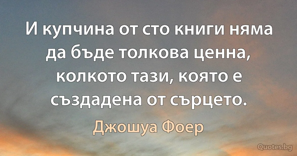 И купчина от сто книги няма да бъде толкова ценна, колкото тази, която е създадена от сърцето. (Джошуа Фоер)