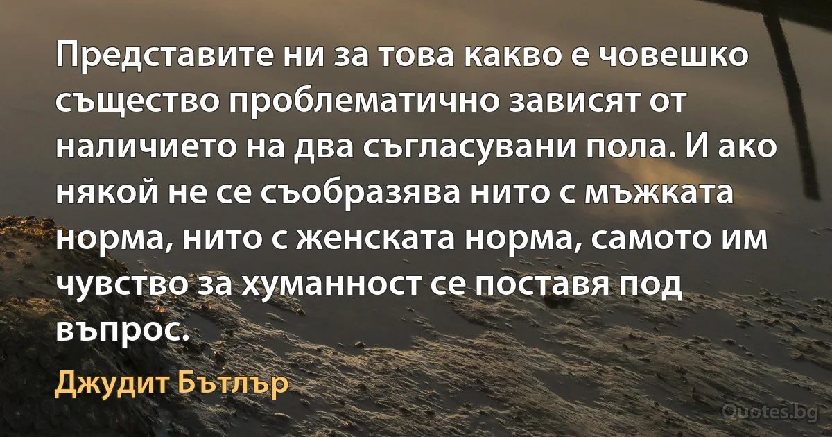 Представите ни за това какво е човешко същество проблематично зависят от наличието на два съгласувани пола. И ако някой не се съобразява нито с мъжката норма, нито с женската норма, самото им чувство за хуманност се поставя под въпрос. (Джудит Бътлър)