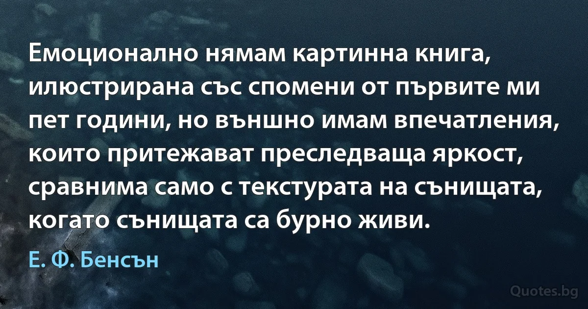 Емоционално нямам картинна книга, илюстрирана със спомени от първите ми пет години, но външно имам впечатления, които притежават преследваща яркост, сравнима само с текстурата на сънищата, когато сънищата са бурно живи. (Е. Ф. Бенсън)