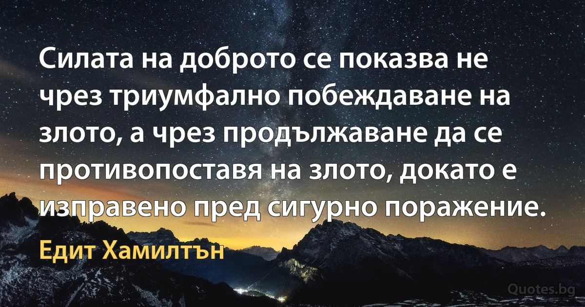 Силата на доброто се показва не чрез триумфално побеждаване на злото, а чрез продължаване да се противопоставя на злото, докато е изправено пред сигурно поражение. (Едит Хамилтън)