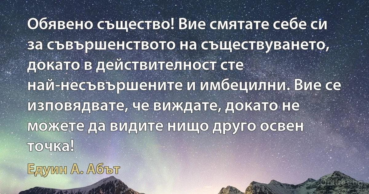 Обявено същество! Вие смятате себе си за съвършенството на съществуването, докато в действителност сте най-несъвършените и имбецилни. Вие се изповядвате, че виждате, докато не можете да видите нищо друго освен точка! (Едуин А. Абът)