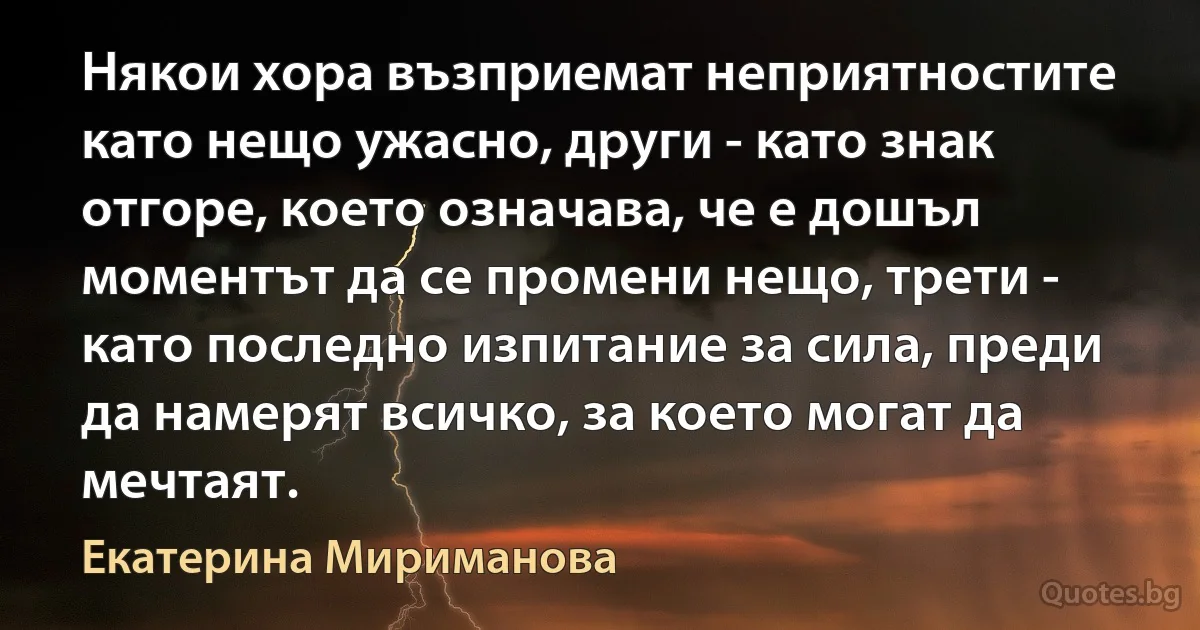 Някои хора възприемат неприятностите като нещо ужасно, други - като знак отгоре, което означава, че е дошъл моментът да се промени нещо, трети - като последно изпитание за сила, преди да намерят всичко, за което могат да мечтаят. (Екатерина Мириманова)