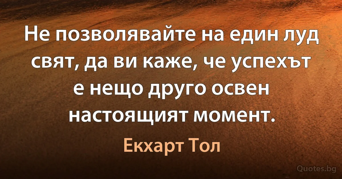 Не позволявайте на един луд свят, да ви каже, че успехът е нещо друго освен настоящият момент. (Екхарт Тол)