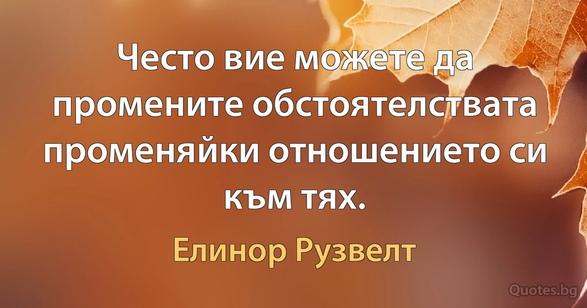 Често вие можете да промените обстоятелствата променяйки отношението си към тях. (Елинор Рузвелт)