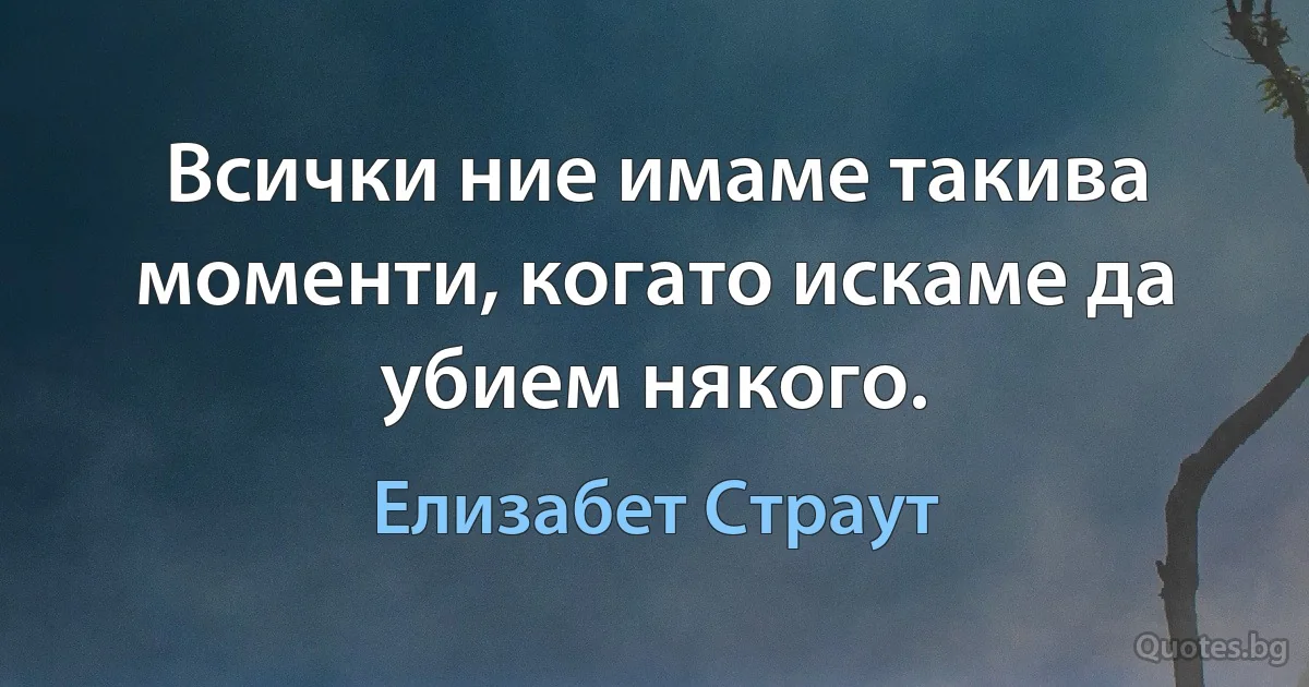 Всички ние имаме такива моменти, когато искаме да убием някого. (Елизабет Страут)