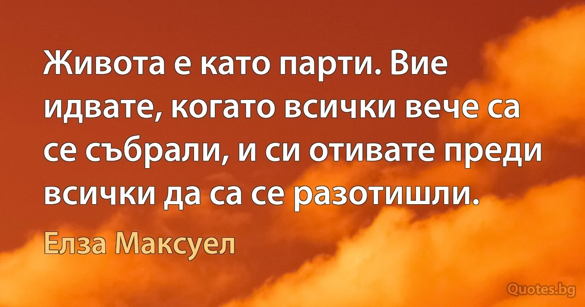 Живота е като парти. Вие идвате, когато всички вече са се събрали, и си отивате преди всички да са се разотишли. (Елза Максуел)