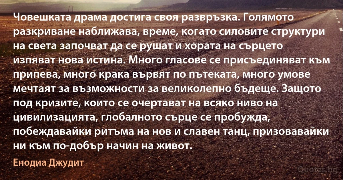 Човешката драма достига своя развръзка. Голямото разкриване наближава, време, когато силовите структури на света започват да се рушат и хората на сърцето изпяват нова истина. Много гласове се присъединяват към припева, много крака вървят по пътеката, много умове мечтаят за възможности за великолепно бъдеще. Защото под кризите, които се очертават на всяко ниво на цивилизацията, глобалното сърце се пробужда, побеждавайки ритъма на нов и славен танц, призовавайки ни към по-добър начин на живот. (Енодиа Джудит)