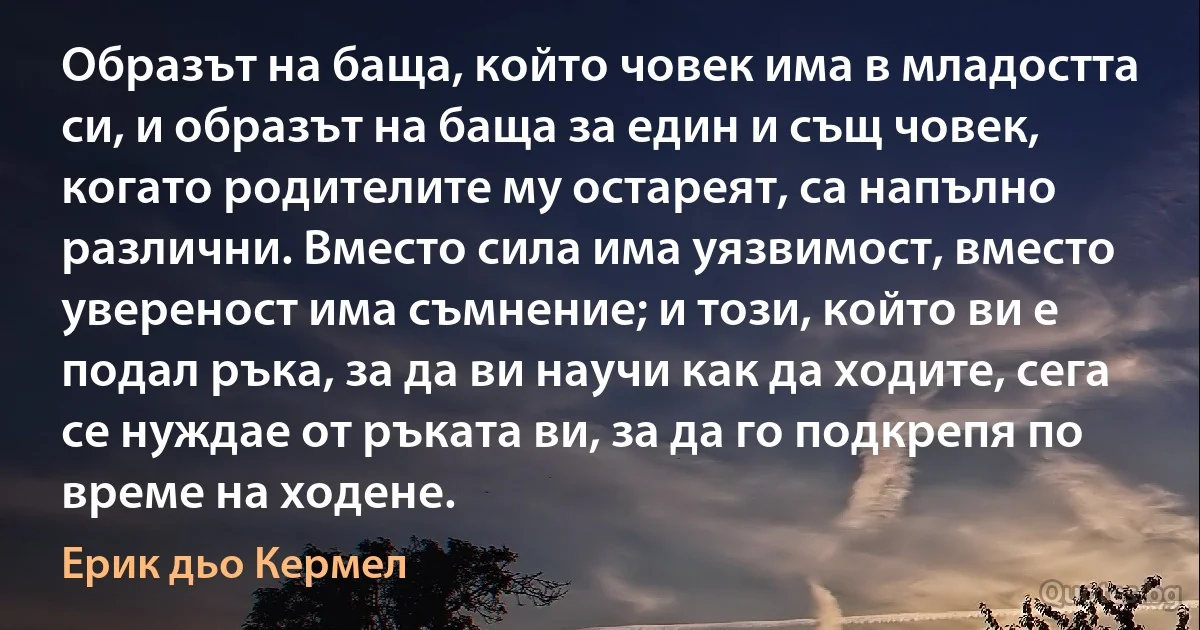 Образът на баща, който човек има в младостта си, и образът на баща за един и същ човек, когато родителите му остареят, са напълно различни. Вместо сила има уязвимост, вместо увереност има съмнение; и този, който ви е подал ръка, за да ви научи как да ходите, сега се нуждае от ръката ви, за да го подкрепя по време на ходене. (Ерик дьо Кермел)